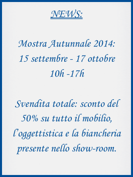 NEWS:

Mostra Autunnale 2014:
15 settembre - 17 ottobre
10h -17h

Svendita totale: sconto del 50% su tutto il mobilio, l’oggettistica e la biancheria presente nello show-room.
